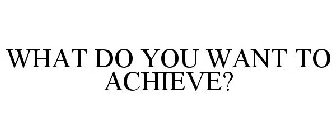 WHAT DO YOU WANT TO ACHIEVE?