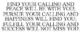 FIND YOUR CALLING AND PEACE WILL BE WITH YOU; PURSUE YOUR CALLING AND HAPPINESS WILL FIND YOU; FULFILL YOUR CALLING AND SUCCESS WILL NOT MISS YOU.