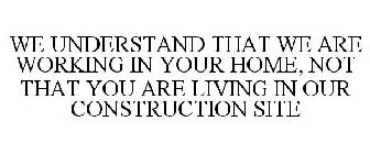 WE UNDERSTAND THAT WE ARE WORKING IN YOUR HOME, NOT THAT YOU ARE LIVING IN OUR CONSTRUCTION SITE