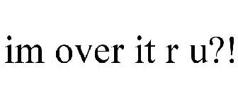 IM OVER IT R U?!