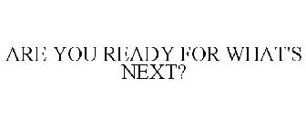 ARE YOU READY FOR WHAT'S NEXT?
