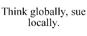 THINK GLOBALLY, SUE LOCALLY.