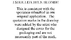 I SHOULDA BEEN BLONDE THIS IS CONSISTENT WITH THE SPECIMEN SUBMITTED IN OUR ORIGINAL APPLICATION. THE QUOTATION MARKS IN THE DRAWING WERE ADDED BY THE ARTIST WHO DESIGNED THE COVER FOR THE PACKAGING A