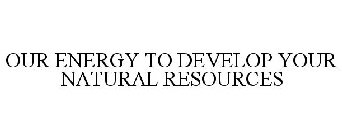 OUR ENERGY TO DEVELOP YOUR NATURAL RESOURCES
