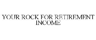 YOUR ROCK FOR RETIREMENT INCOME