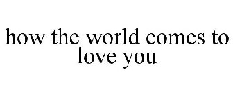HOW THE WORLD COMES TO LOVE YOU
