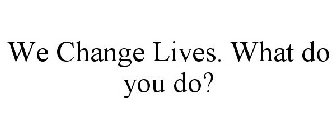 WE CHANGE LIVES. WHAT DO YOU DO?