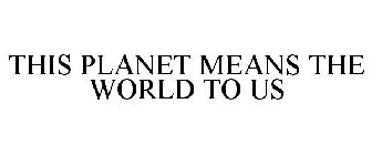 THIS PLANET MEANS THE WORLD TO US