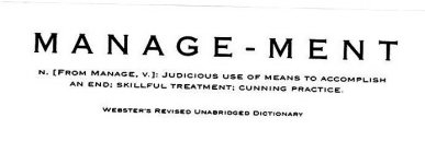 MANAGE-MENT N. [FROM MANAGE, V.]: JUDICIOUS USE OF MEANS TO ACCOMPLISH AN END: SKILLFUL TREATMENT: CUNNING PRACTICE. WEBSTER'S REVISED UNABRIDGED DICTIONARY