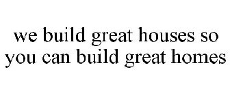 WE BUILD GREAT HOUSES SO YOU CAN BUILD GREAT HOMES