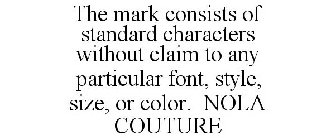 THE MARK CONSISTS OF STANDARD CHARACTERS WITHOUT CLAIM TO ANY PARTICULAR FONT, STYLE, SIZE, OR COLOR. NOLA COUTURE