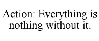 ACTION: EVERYTHING IS NOTHING WITHOUT IT.