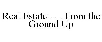 REAL ESTATE . . . FROM THE GROUND UP