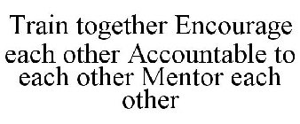 TRAIN TOGETHER ENCOURAGE EACH OTHER ACCOUNTABLE TO EACH OTHER MENTOR EACH OTHER