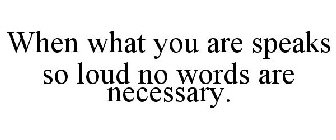 WHEN WHAT YOU ARE SPEAKS SO LOUD NO WORDS ARE NECESSARY.