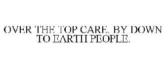 OVER THE TOP CARE. BY DOWN TO EARTH PEOPLE.