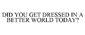DID YOU GET DRESSED IN A BETTER WORLD TODAY?