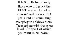 B.E.S.T. BEFRIEND ONLY THOSE WHO BRING OUT THE BEST IN YOU. EXCEL IN YOUR NATURAL TALENTS. SET GOALS AND DO SOMETHING EVERYDAY TO ACHIEVE THEM. TREAT OTHERS WITH THE SAME LEVEL OF RESPECT OF WHICH YOU