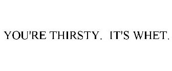 YOU'RE THIRSTY. IT'S WHET.