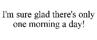 I'M SURE GLAD THERE'S ONLY ONE MORNING A DAY!