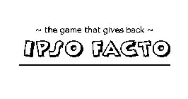 ~ THE GAME THAT GIVES BACK ~ IPSO FACTO