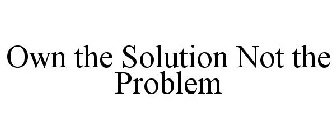 OWN THE SOLUTION NOT THE PROBLEM