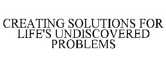 CREATING SOLUTIONS FOR LIFE'S UNDISCOVERED PROBLEMS