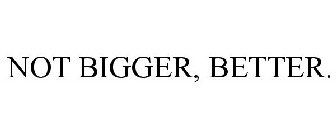 NOT BIGGER, BETTER.