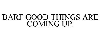 BARF GOOD THINGS ARE COMING UP.