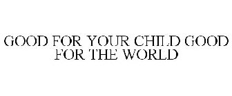 GOOD FOR YOUR CHILD GOOD FOR THE WORLD