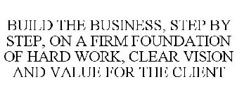 BUILD THE BUSINESS, STEP BY STEP, ON A FIRM FOUNDATION OF HARD WORK, CLEAR VISION AND VALUE FOR THE CLIENT