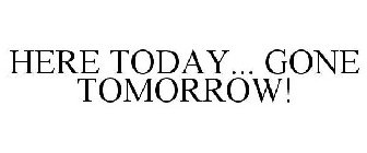 HERE TODAY... GONE TOMORROW!