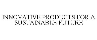 INNOVATIVE PRODUCTS FOR A SUSTAINABLE FUTURE