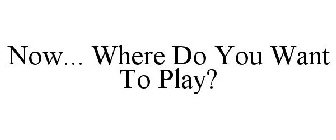 NOW... WHERE DO YOU WANT TO PLAY?