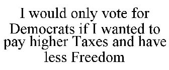 I WOULD ONLY VOTE FOR DEMOCRATS IF I WANTED TO PAY HIGHER TAXES AND HAVE LESS FREEDOM