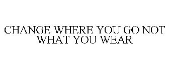 CHANGE WHERE YOU GO NOT WHAT YOU WEAR