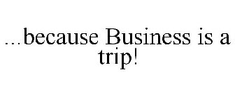 ...BECAUSE BUSINESS IS A TRIP!