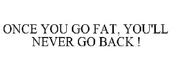 ONCE YOU GO FAT, YOU'LL NEVER GO BACK !