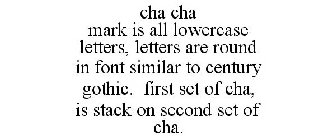 CHA CHA MARK IS ALL LOWERCASE LETTERS, LETTERS ARE ROUND IN FONT SIMILAR TO CENTURY GOTHIC. FIRST SET OF CHA, IS STACK ON SECOND SET OF CHA.