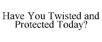 HAVE YOU TWISTED AND PROTECTED TODAY?