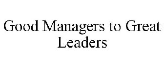 GOOD MANAGERS TO GREAT LEADERS