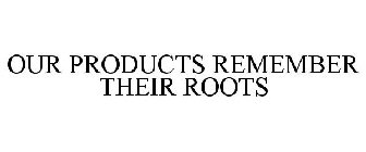 OUR PRODUCTS REMEMBER THEIR ROOTS
