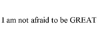 I AM NOT AFRAID TO BE GREAT