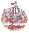 THEO'S PIZZA & CATERING HOME OF THE $5 PIZZA! GET ONE LARGE CHEESE WITH 1-TOPPING ALL DAY-EVERYDAY FRESH BAKED-READY FOR YOU SOUTHTOWN MALL 3329 S. BUSINESS DRIVE OPEN DAILY FROM 11 A.M. 458-6560