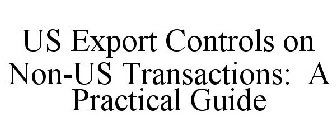 US EXPORT CONTROLS ON NON-US TRANSACTIONS: A PRACTICAL GUIDE