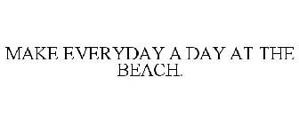 MAKE EVERYDAY A DAY AT THE BEACH.