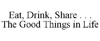 EAT, DRINK, SHARE . . . THE GOOD THINGS IN LIFE