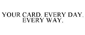 YOUR CARD. EVERY DAY. EVERY WAY.