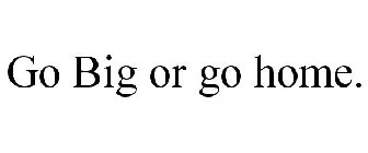 GO BIG OR GO HOME.