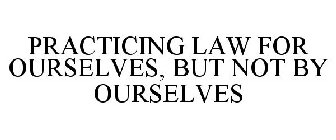 PRACTICING LAW FOR OURSELVES, BUT NOT BY OURSELVES